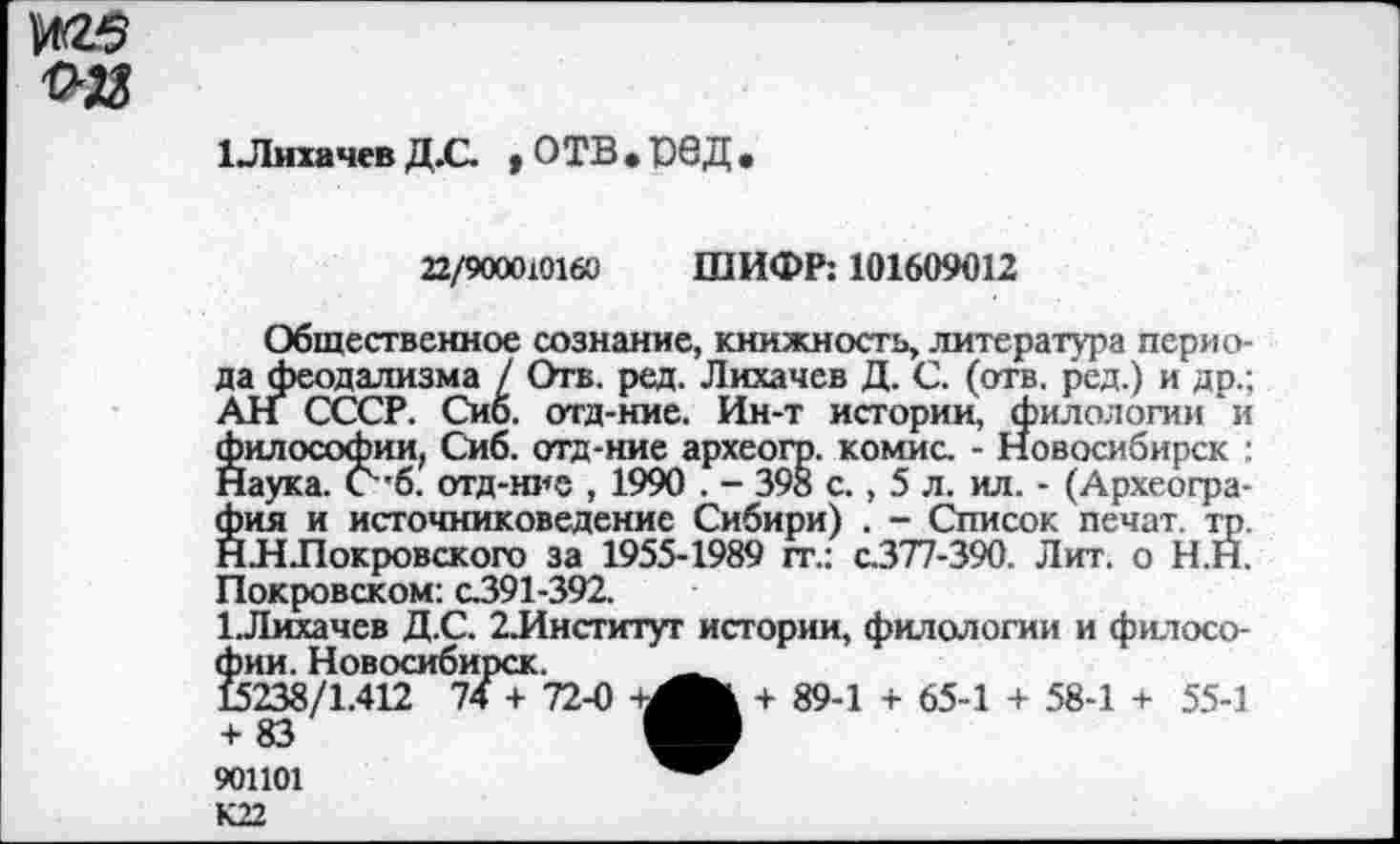 ﻿ЦЙ5 ■о»
1 Лихачев Д.С. * О ТВ • Д •
22/900010160 ШИФР: 101609012
Общественное сознание, книжность, литература периода феодализма / Отв. ред. Лихачев Д. С. (отв. ред.) и др.; АН СССР. Сиб. отд-ние. Ин-т истории, филологии и философии, Сиб. отд-ние археогр. комис. - Новосибирск : Наука. С”б. отд-ние , 1990 . - 398 с., 5 л. ил. - (Археография и источниковедение Сибири) . - Список печат. тр. ННЛокровского за 1955-1989 гг.: с.377-390. Лит. о Н.Н. Покровском: с.391-392.
1.Лихачев Д.С. 2Лнститут истории, филологии и филосо-т т
74 + 72-0 +^Вк + 89-1 + 65-1 + 58-1 + 55-1
фии. НоВОСИбИ] 15238/1.412 74 + 83 901101 К22